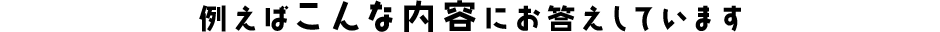 例えばこんな内容にお答えしています
